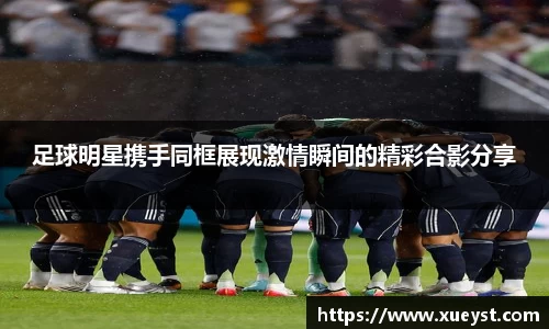足球明星携手同框展现激情瞬间的精彩合影分享